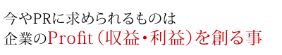 今やPRに求められるものは企業のProfit(収益・利益)を創る事